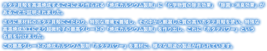 ホタテ貝殻を高温焼成することにより作られる『焼成カルシウム製剤』に「化学物質の除去効果」「除菌・消臭効果」があることが証明されました。
さらに原材料のホタテ貝殻にこだわり、特別な環境で養殖し、その中から厳選した質の高いホタテ貝殻を使い、特殊な高温焼成加工により超微粒子の最高グレードの『焼成カルシウム製剤』を作り出し、これに『ホタテパワー』という名前を付けました。この最高グレードの焼成カルシウム製剤『ホタテパワー』を素材に、様々な用途の製品が作られています。